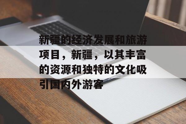 新疆的经济发展和旅游项目,新疆,以其丰富的资源和独特的文化吸引国内外游客 新疆的经济发展和旅游项目,新疆,以其丰富的资源和独特的文化吸引国内外游客