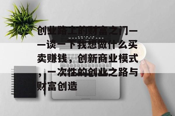 创业路上的财富之门——谈一下我想做什么买卖赚钱,创新商业模式,一次性的创业之路与财富创造 创业路上的财富之门——谈一下我想做什么买卖赚钱,创新商业模式,一次性的创业之路与财富创造
