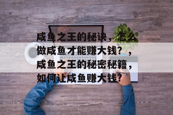 咸鱼之王的秘诀,怎么做咸鱼才能赚大钱?,咸鱼之王的秘密秘籍,如何让咸鱼赚大钱? 咸鱼之王的秘诀,怎么做咸鱼才能赚大钱?,咸鱼之王的秘密秘籍,如何让咸鱼赚大钱?