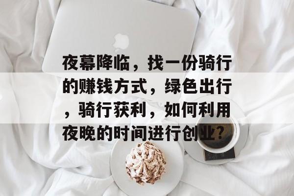 夜幕降临,找一份骑行的赚钱方式,绿色出行,骑行获利,如何利用夜晚的时间进行创业? 夜幕降临,找一份骑行的赚钱方式,绿色出行,骑行获利,如何利用夜晚的时间进行创业?