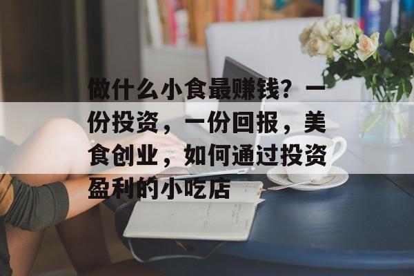 做什么小食最赚钱?一份投资,一份回报,美食创业,如何通过投资盈利的小吃店 做什么小食最赚钱?一份投资,一份回报,美食创业,如何通过投资盈利的小吃店