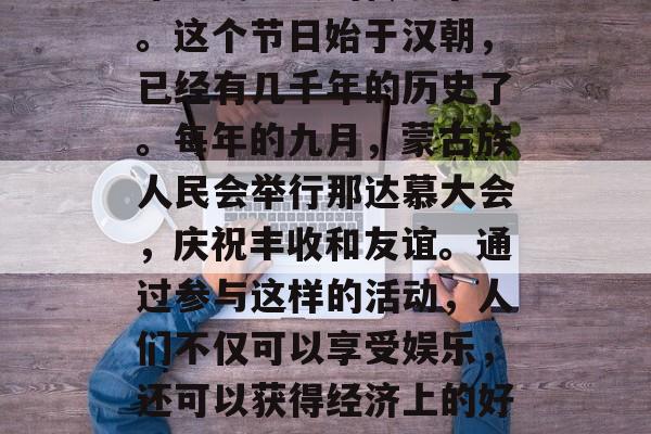 那达慕是蒙古族人民一年一度盛大的传统节日。这个节日始于汉朝,已经有几千年的历史了。每年的九月,蒙古族人民会举行那达慕大会,庆祝丰收和友谊。通过参与这样的活动,人们不仅可以享受娱乐,还可以获得经济上的好处。,蒙古族丰收节,那达慕的传统庆典 那达慕是蒙古族人民一年一度盛大的传统节日。这个节日始于汉朝,已经有几千年的历史了。每年的九月,蒙古族人民会举行那达慕大会,庆祝丰收和友谊。通过参与这样的活动,人们不仅可以享受娱乐,还可以获得经济上的好处。,蒙古族丰收节,那达慕的传统庆典