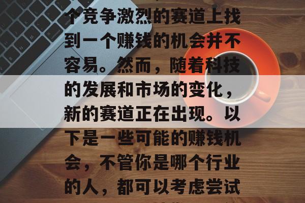 在今天这个竞争激烈的市场环境中,想要在这个竞争激烈的赛道上找到一个赚钱的机会并不容易。然而,随着科技的发展和市场的变化,新的赛道正在出现。以下是一些可能的赚钱机会,不管你是哪个行业的人,都可以考虑尝试一下。,科技发展下的新赛道,寻找赚钱机会 在今天这个竞争激烈的市场环境中,想要在这个竞争激烈的赛道上找到一个赚钱的机会并不容易。然而,随着科技的发展和市场的变化,新的赛道正在出现。以下是一些可能的赚钱机会,不管你是哪个行业的人,都可以考虑尝试一下。,科技发展下的新赛道,寻找赚钱机会