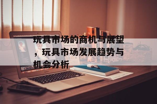 玩具市场的商机与展望,玩具市场发展趋势与机会分析 玩具市场的商机与展望,玩具市场发展趋势与机会分析