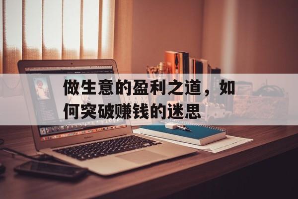 做生意的盈利之道,如何突破赚钱的迷思 做生意的盈利之道,如何突破赚钱的迷思