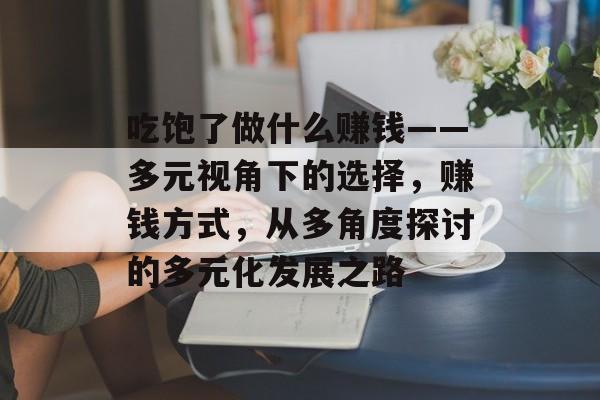 吃饱了做什么赚钱——多元视角下的选择,赚钱方式,从多角度探讨的多元化发展之路 吃饱了做什么赚钱——多元视角下的选择,赚钱方式,从多角度探讨的多元化发展之路