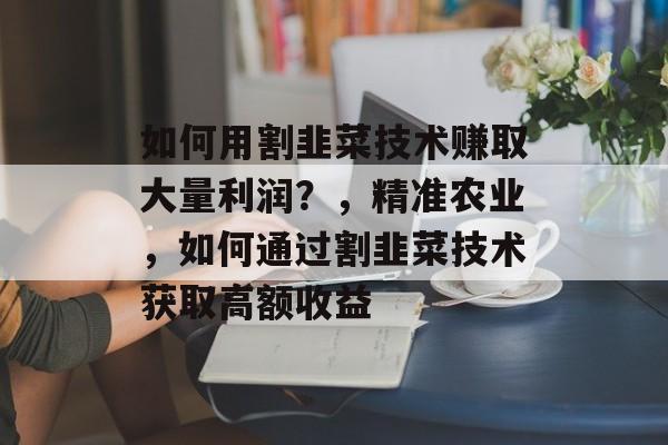 如何用割韭菜技术赚取大量利润?,精准农业,如何通过割韭菜技术获取高额收益 如何用割韭菜技术赚取大量利润?,精准农业,如何通过割韭菜技术获取高额收益