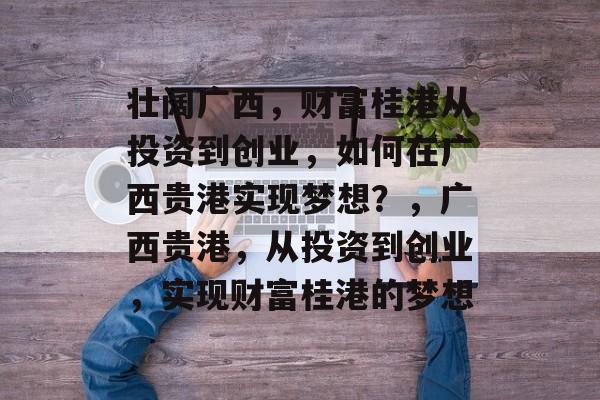 壮阔广西,财富桂港从投资到创业,如何在广西贵港实现梦想?,广西贵港,从投资到创业,实现财富桂港的梦想 壮阔广西,财富桂港从投资到创业,如何在广西贵港实现梦想?,广西贵港,从投资到创业,实现财富桂港的梦想