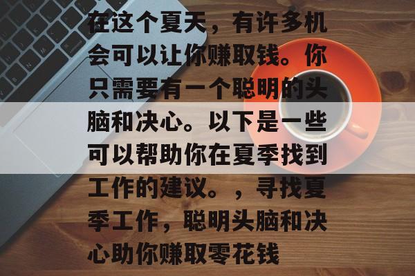 在这个夏天,有许多机会可以让你赚取钱。你只需要有一个聪明的头脑和决心。以下是一些可以帮助你在夏季找到工作的建议。,寻找夏季工作,聪明头脑和决心助你赚取零花钱 在这个夏天,有许多机会可以让你赚取钱。你只需要有一个聪明的头脑和决心。以下是一些可以帮助你在夏季找到工作的建议。,寻找夏季工作,聪明头脑和决心助你赚取零花钱