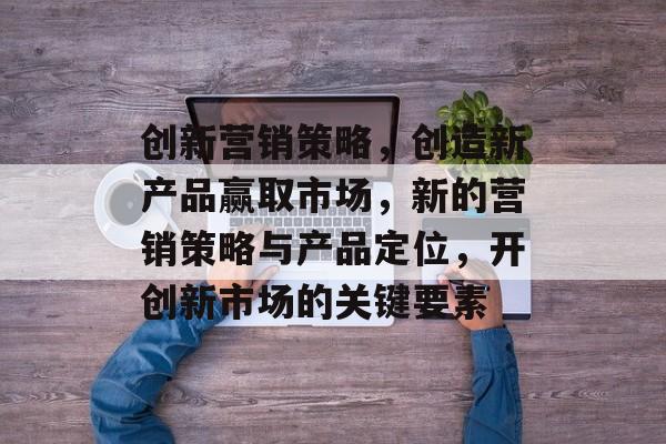 创新营销策略,创造新产品赢取市场,新的营销策略与产品定位,开创新市场的关键要素 创新营销策略,创造新产品赢取市场,新的营销策略与产品定位,开创新市场的关键要素