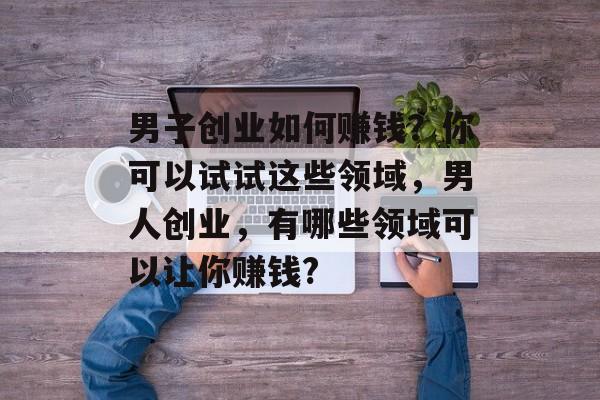 男子创业如何赚钱？你可以试试这些领域，男人创业，有哪些领域可以让你赚钱?