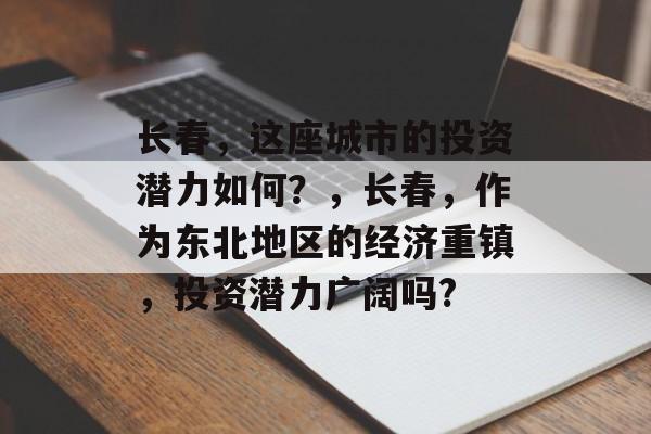长春,这座城市的投资潜力如何?,长春,作为东北地区的经济重镇,投资潜力广阔吗? 长春,这座城市的投资潜力如何?,长春,作为东北地区的经济重镇,投资潜力广阔吗?