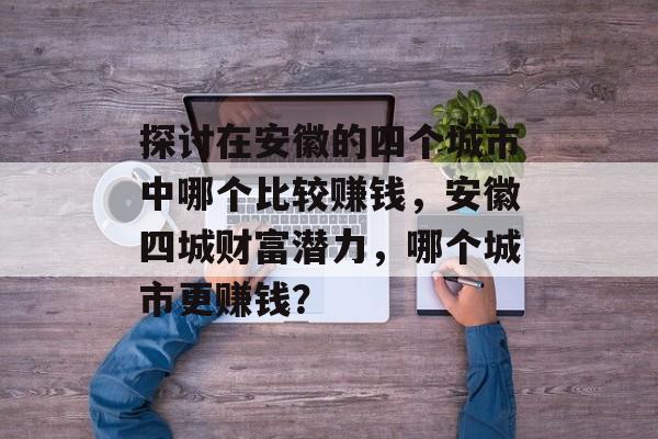 探讨在安徽的四个城市中哪个比较赚钱,安徽四城财富潜力,哪个城市更赚钱? 探讨在安徽的四个城市中哪个比较赚钱,安徽四城财富潜力,哪个城市更赚钱?