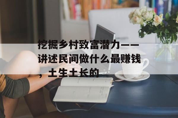 挖掘乡村致富潜力——讲述民间做什么最赚钱,土生土长的 挖掘乡村致富潜力——讲述民间做什么最赚钱,土生土长的
