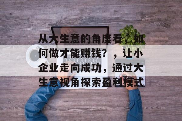 从大生意的角度看,如何做才能赚钱?,让小企业走向成功,通过大生意视角探索盈利模式 从大生意的角度看,如何做才能赚钱?,让小企业走向成功,通过大生意视角探索盈利模式