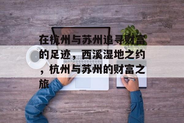 在杭州与苏州追寻财富的足迹,西溪湿地之约,杭州与苏州的财富之旅 在杭州与苏州追寻财富的足迹,西溪湿地之约,杭州与苏州的财富之旅