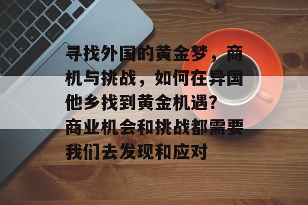 寻找外国的黄金梦,商机与挑战,如何在异国他乡找到黄金机遇? 商业机会和挑战都需要我们去发现和应对 寻找外国的黄金梦,商机与挑战,如何在异国他乡找到黄金机遇? 商业机会和挑战都需要我们去发现和应对