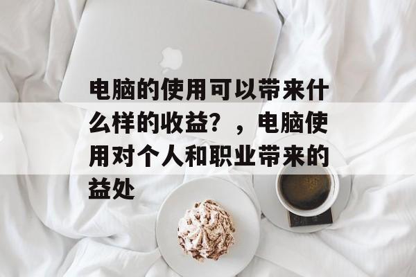 电脑的使用可以带来什么样的收益?,电脑使用对个人和职业带来的益处 电脑的使用可以带来什么样的收益?,电脑使用对个人和职业带来的益处