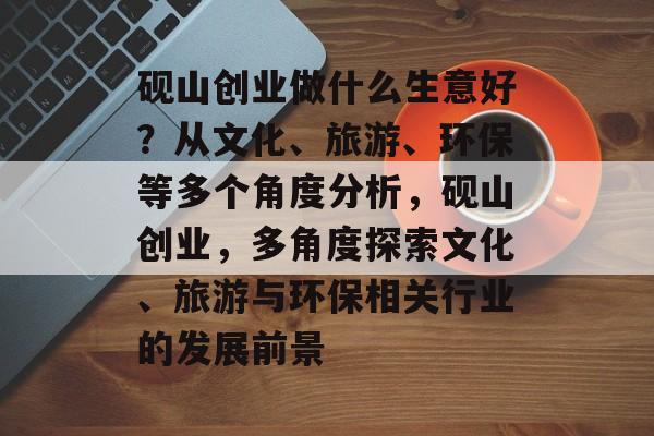 砚山创业做什么生意好?从文化、旅游、环保等多个角度分析,砚山创业,多角度探索文化、旅游与环保相关行业的发展前景 砚山创业做什么生意好?从文化、旅游、环保等多个角度分析,砚山创业,多角度探索文化、旅游与环保相关行业的发展前景
