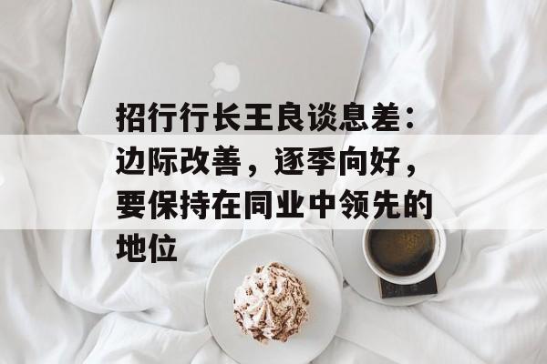 招行行长王良谈息差:边际改善,逐季向好,要保持在同业中领先的地位 招行行长王良谈息差:边际改善,逐季向好,要保持在同业中领先的地位