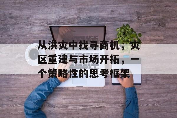 从洪灾中找寻商机,灾区重建与市场开拓,一个策略性的思考框架 从洪灾中找寻商机,灾区重建与市场开拓,一个策略性的思考框架