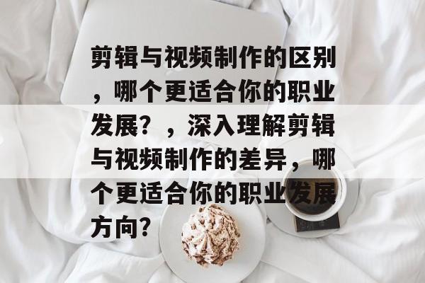 剪辑与视频制作的区别,哪个更适合你的职业发展?,深入理解剪辑与视频制作的差异,哪个更适合你的职业发展方向? 剪辑与视频制作的区别,哪个更适合你的职业发展?,深入理解剪辑与视频制作的差异,哪个更适合你的职业发展方向?