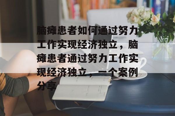 脑瘫患者如何通过努力工作实现经济独立，脑瘫患者通过努力工作实现经济独立，一个案例分享