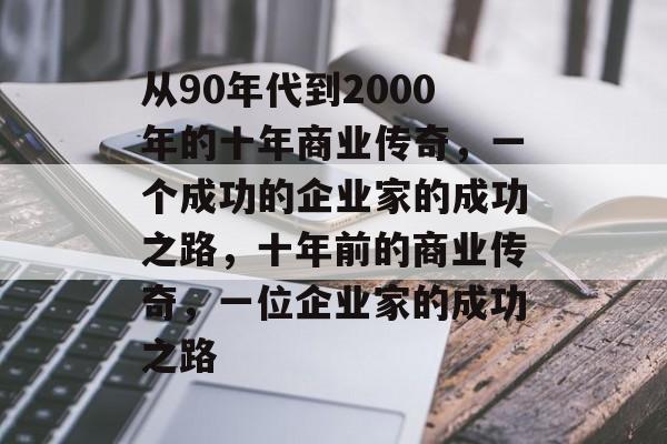 从90年代到2000年的十年商业传奇,一个成功的企业家的成功之路,十年前的商业传奇,一位企业家的成功之路 从90年代到2000年的十年商业传奇,一个成功的企业家的成功之路,十年前的商业传奇,一位企业家的成功之路