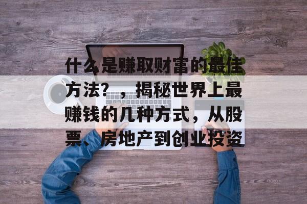 什么是赚取财富的最佳方法?,揭秘世界上最赚钱的几种方式,从股票、房地产到创业投资 什么是赚取财富的最佳方法?,揭秘世界上最赚钱的几种方式,从股票、房地产到创业投资