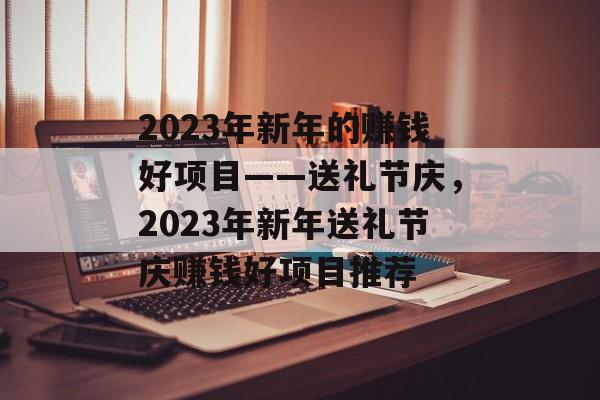 2023年新年的赚钱好项目——送礼节庆,2023年新年送礼节庆赚钱好项目推荐 2023年新年的赚钱好项目——送礼节庆,2023年新年送礼节庆赚钱好项目推荐