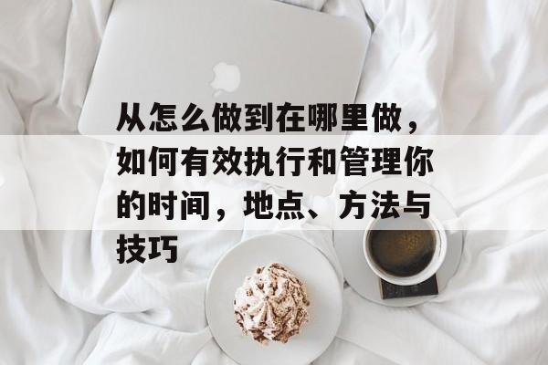 从怎么做到在哪里做,如何有效执行和管理你的时间,地点、方法与技巧 从怎么做到在哪里做,如何有效执行和管理你的时间,地点、方法与技巧