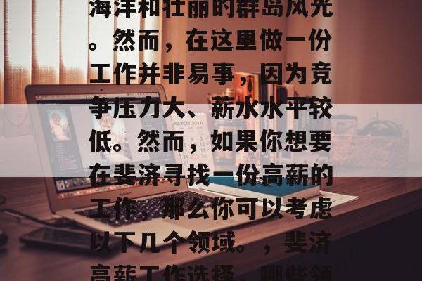斐济是一个美丽的国家,拥有一片广阔的热带海洋和壮丽的群岛风光。然而,在这里做一份工作并非易事,因为竞争压力大、薪水水平较低。然而,如果你想要在斐济寻找一份高薪的工作,那么你可以考虑以下几个领域。,斐济高薪工作选择,哪些领域最有可能为你带来丰厚报酬? 斐济是一个美丽的国家,拥有一片广阔的热带海洋和壮丽的群岛风光。然而,在这里做一份工作并非易事,因为竞争压力大、薪水水平较低。然而,如果你想要在斐济寻找一份高薪的工作,那么你可以考虑以下几个领域。,斐济高薪工作选择,哪些领域最有可能为你带来丰厚报酬?