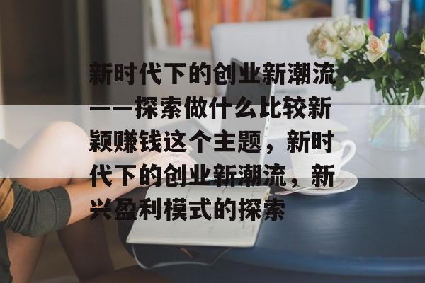 新时代下的创业新潮流——探索做什么比较新颖赚钱这个主题,新时代下的创业新潮流,新兴盈利模式的探索 新时代下的创业新潮流——探索做什么比较新颖赚钱这个主题,新时代下的创业新潮流,新兴盈利模式的探索
