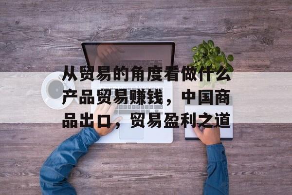 从贸易的角度看做什么产品贸易赚钱,中国商品出口,贸易盈利之道 从贸易的角度看做什么产品贸易赚钱,中国商品出口,贸易盈利之道