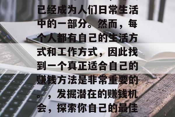 在当今的社会里,赚钱已经成为人们日常生活中的一部分。然而,每个人都有自己的生活方式和工作方式,因此找到一个真正适合自己的赚钱方法是非常重要的。,发掘潜在的赚钱机会,探索你自己的最佳赚钱方式 在当今的社会里,赚钱已经成为人们日常生活中的一部分。然而,每个人都有自己的生活方式和工作方式,因此找到一个真正适合自己的赚钱方法是非常重要的。,发掘潜在的赚钱机会,探索你自己的最佳赚钱方式