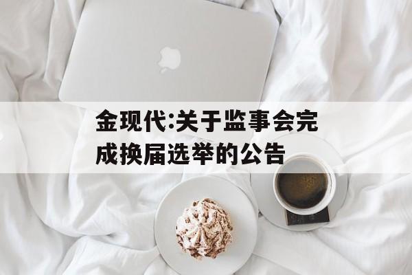 金现代:关于监事会完成换届选举的公告 金现代:关于监事会完成换届选举的公告