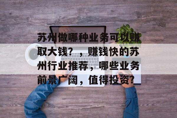 苏州做哪种业务可以赚取大钱?,赚钱快的苏州行业推荐,哪些业务前景广阔,值得投资? 苏州做哪种业务可以赚取大钱?,赚钱快的苏州行业推荐,哪些业务前景广阔,值得投资?