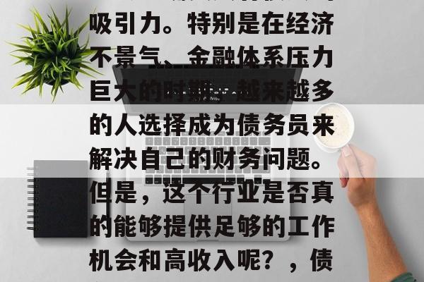 债务员这个职业在现代社会中确实具有很大的吸引力。特别是在经济不景气、金融体系压力巨大的时期,越来越多的人选择成为债务员来解决自己的财务问题。但是,这个行业是否真的能够提供足够的工作机会和高收入呢?,债务员行业,能否满足现代人的需求? 债务员这个职业在现代社会中确实具有很大的吸引力。特别是在经济不景气、金融体系压力巨大的时期,越来越多的人选择成为债务员来解决自己的财务问题。但是,这个行业是否真的能够提供足够的工作机会和高收入呢?,债务员行业,能否满足现代人的需求?