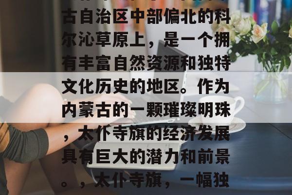 太仆寺旗位于中国内蒙古自治区中部偏北的科尔沁草原上,是一个拥有丰富自然资源和独特文化历史的地区。作为内蒙古的一颗璀璨明珠,太仆寺旗的经济发展具有巨大的潜力和前景。,太仆寺旗,一幅独特的蒙古族画卷 太仆寺旗位于中国内蒙古自治区中部偏北的科尔沁草原上,是一个拥有丰富自然资源和独特文化历史的地区。作为内蒙古的一颗璀璨明珠,太仆寺旗的经济发展具有巨大的潜力和前景。,太仆寺旗,一幅独特的蒙古族画卷