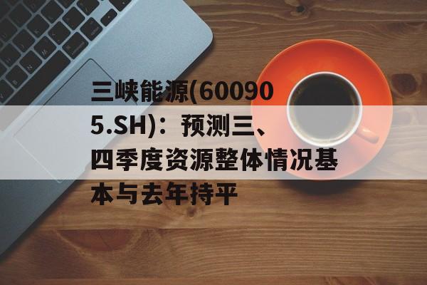 三峡能源(600905.SH):预测三、四季度资源整体情况基本与去年持平 三峡能源(600905.SH):预测三、四季度资源整体情况基本与去年持平