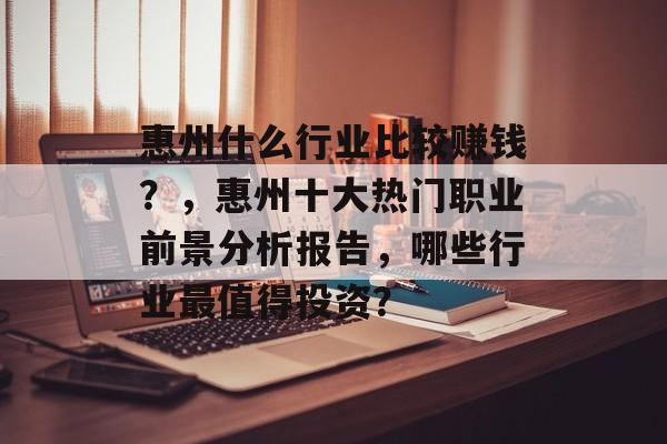 惠州什么行业比较赚钱?,惠州十大热门职业前景分析报告,哪些行业最值得投资? 惠州什么行业比较赚钱?,惠州十大热门职业前景分析报告,哪些行业最值得投资?