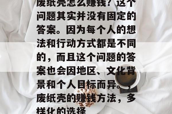 废纸壳怎么赚钱?这个问题其实并没有固定的答案。因为每个人的想法和行动方式都是不同的,而且这个问题的答案也会因地区、文化背景和个人目标而异。,废纸壳的赚钱方法,多样化的选择 废纸壳怎么赚钱?这个问题其实并没有固定的答案。因为每个人的想法和行动方式都是不同的,而且这个问题的答案也会因地区、文化背景和个人目标而异。,废纸壳的赚钱方法,多样化的选择