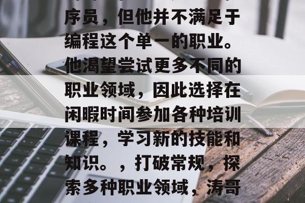 涛哥(化名)是一名程序员,但他并不满足于编程这个单一的职业。他渴望尝试更多不同的职业领域,因此选择在闲暇时间参加各种培训课程,学习新的技能和知识。,打破常规,探索多种职业领域,涛哥的多元化学习之旅 涛哥(化名)是一名程序员,但他并不满足于编程这个单一的职业。他渴望尝试更多不同的职业领域,因此选择在闲暇时间参加各种培训课程,学习新的技能和知识。,打破常规,探索多种职业领域,涛哥的多元化学习之旅