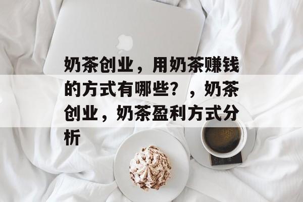 奶茶创业,用奶茶赚钱的方式有哪些?,奶茶创业,奶茶盈利方式分析 奶茶创业,用奶茶赚钱的方式有哪些?,奶茶创业,奶茶盈利方式分析