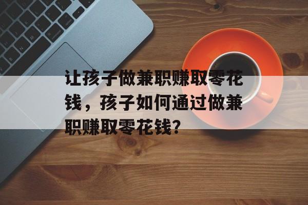 让孩子做兼职赚取零花钱,孩子如何通过做兼职赚取零花钱? 让孩子做兼职赚取零花钱,孩子如何通过做兼职赚取零花钱?