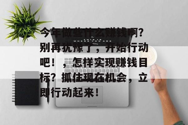 今年做些什么赚钱啊?别再犹豫了,开始行动吧!,怎样实现赚钱目标?抓住现在机会,立即行动起来! 今年做些什么赚钱啊?别再犹豫了,开始行动吧!,怎样实现赚钱目标?抓住现在机会,立即行动起来!