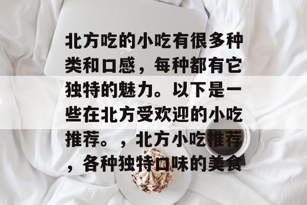 北方吃的小吃有很多种类和口感,每种都有它独特的魅力。以下是一些在北方受欢迎的小吃推荐。,北方小吃推荐,各种独特口味的美食 北方吃的小吃有很多种类和口感,每种都有它独特的魅力。以下是一些在北方受欢迎的小吃推荐。,北方小吃推荐,各种独特口味的美食
