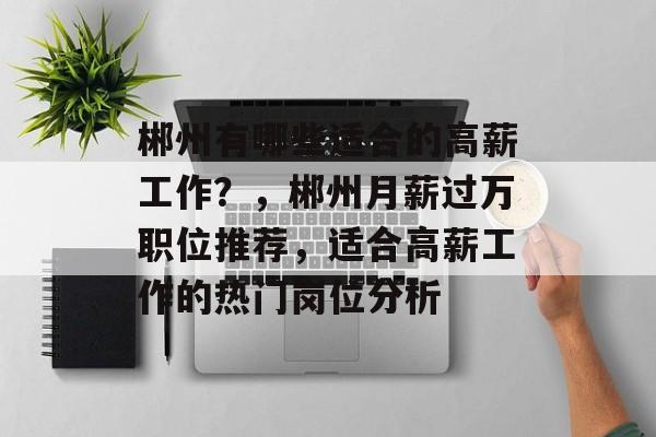 郴州有哪些适合的高薪工作?,郴州月薪过万职位推荐,适合高薪工作的热门岗位分析 郴州有哪些适合的高薪工作?,郴州月薪过万职位推荐,适合高薪工作的热门岗位分析