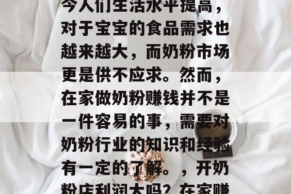 在家赚钱奶粉生意是一种新兴的商业模式。如今人们生活水平提高,对于宝宝的食品需求也越来越大,而奶粉市场更是供不应求。然而,在家做奶粉赚钱并不是一件容易的事,需要对奶粉行业的知识和经验有一定的了解。,开奶粉店利润大吗?在家赚钱需要哪些专业知识与经验? 在家赚钱奶粉生意是一种新兴的商业模式。如今人们生活水平提高,对于宝宝的食品需求也越来越大,而奶粉市场更是供不应求。然而,在家做奶粉赚钱并不是一件容易的事,需要对奶粉行业的知识和经验有一定的了解。,开奶粉店利润大吗?在家赚钱需要哪些专业知识与经验?