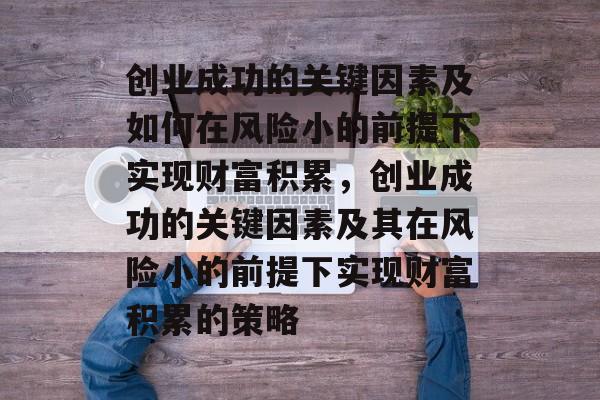 创业成功的关键因素及如何在风险小的前提下实现财富积累,创业成功的关键因素及其在风险小的前提下实现财富积累的策略 创业成功的关键因素及如何在风险小的前提下实现财富积累,创业成功的关键因素及其在风险小的前提下实现财富积累的策略